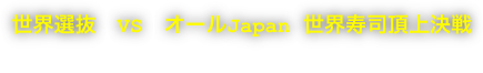 世界選抜　VS　オールJapan 世界寿司頂上決戦  The top of The World Sushi Battle